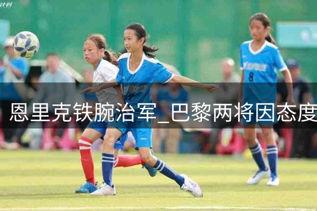 恩里克铁腕治军 巴黎两将因态度问题恐遭清洗