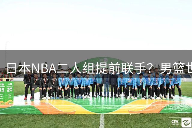 日本NBA二人组提前联手？男篮世预赛必将难逢对手