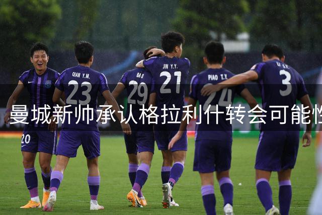 曼城新帅承认格拉利什转会可能性仍未排除