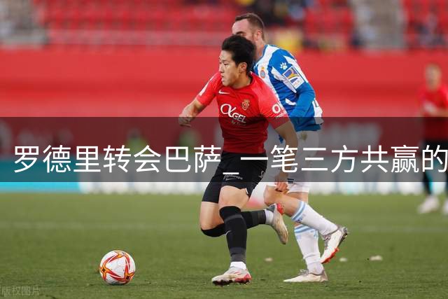 罗德里转会巴萨 一笔三方共赢的重要交易