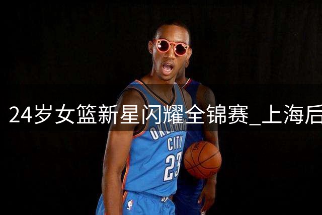 24岁女篮新星闪耀全锦赛 上海后卫伍湘琳连续砍20+